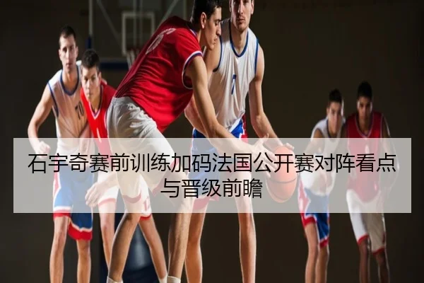 石宇奇赛前训练加码法国公开赛对阵看点与晋级前瞻