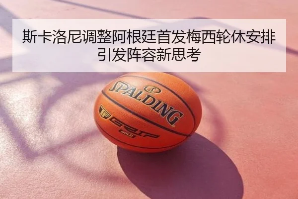 斯卡洛尼调整阿根廷首发梅西轮休安排引发阵容新思考
